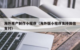 南昌海外用户制作小程序（海外版小程序支持微信支付）