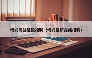 南昌博兴网站建设招聘（博兴最新在线招聘）