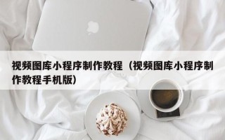 南昌视频图库小程序制作教程（视频图库小程序制作教程手机版）